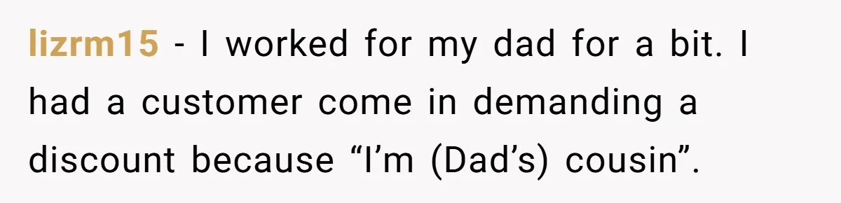 lizrm15 − I worked for my dad for a bit. I had a customer come in demanding a discount because “I’m (Dad’s) cousin”.