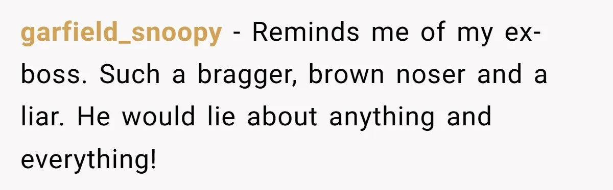 garfield_snoopy − Reminds me of my ex-boss. Such a bragger, brown noser and a liar. He would lie about anything and everything!