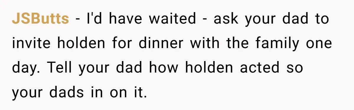 JSButts − I'd have waited - ask your dad to invite holden for dinner with the family one day. Tell your dad how holden acted so your dads in on...