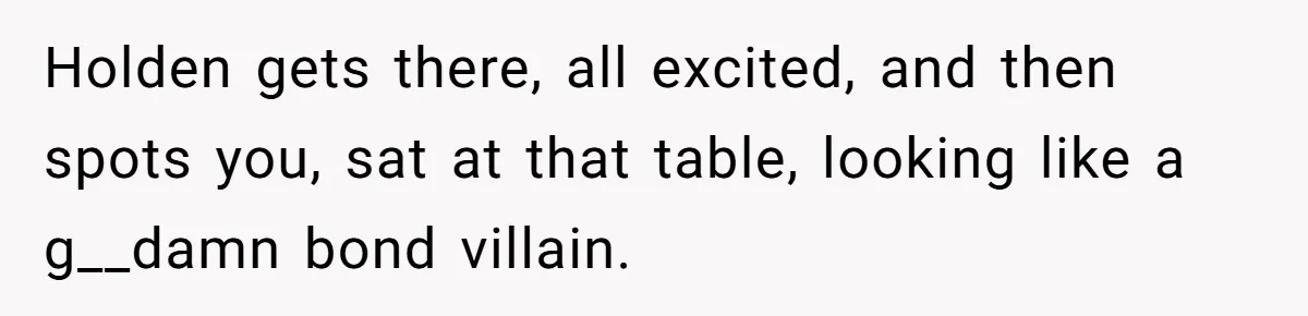 Holden gets there, all excited, and then spots you, sat at that table, looking like a g__damn bond villain.