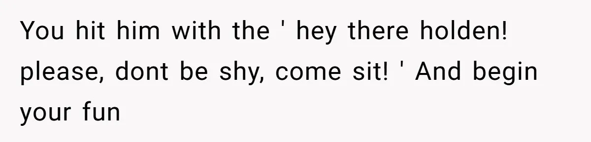 You hit him with the ' hey there holden! please, dont be shy, come sit! ' And begin your fun
