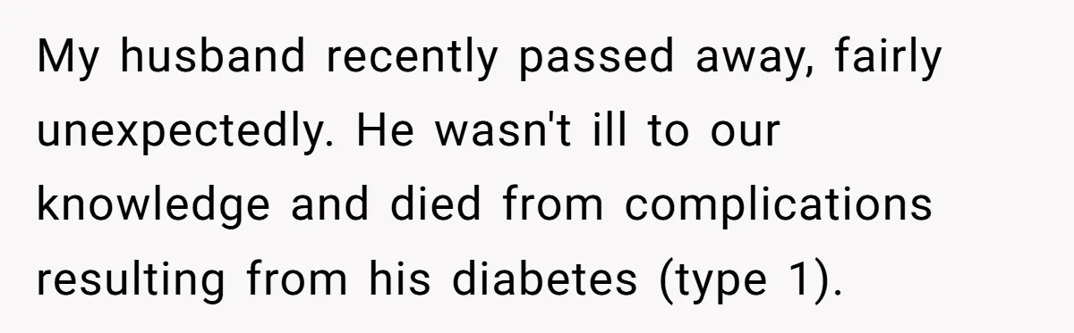 Widow Skips Her Husband's Funeral For Deep Childhood Reasons And Faces Family Fury My husband recently passed away, fairly unexpectedly. He wasn't ill to our knowledge and died from complications resulting from his diabetes (type 1).