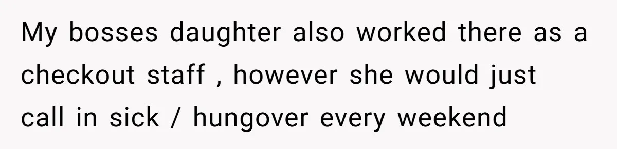 My bosses daughter also worked there as a checkout staff , however she would just call in sick / hungover every weekend