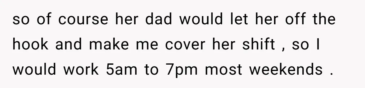 so of course her dad would let her off the hook and make me cover her shift , so I would work 5am to 7pm most weekends .