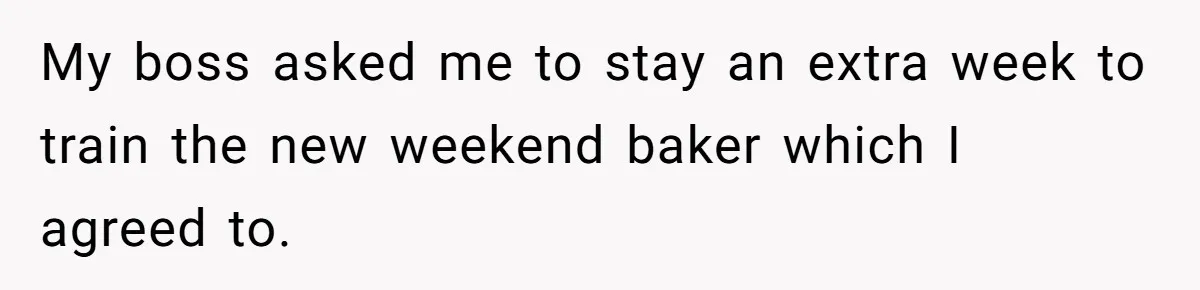 My boss asked me to stay an extra week to train the new weekend baker which I agreed to.