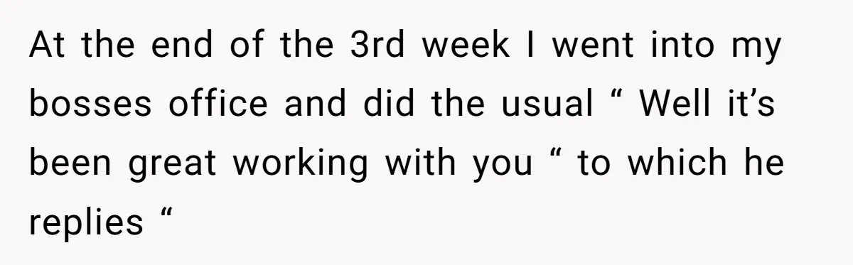 At the end of the 3rd week I went into my bosses office and did the usual “ Well it’s been great working with you “ to which he replies...