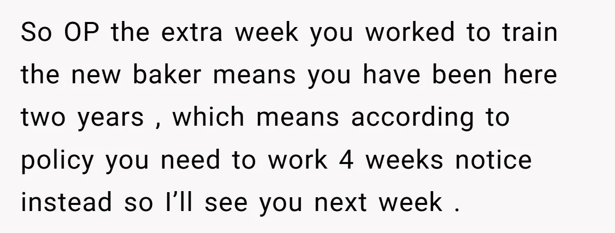 So OP the extra week you worked to train the new baker means you have been here two years , which means according to policy you need to work 4...