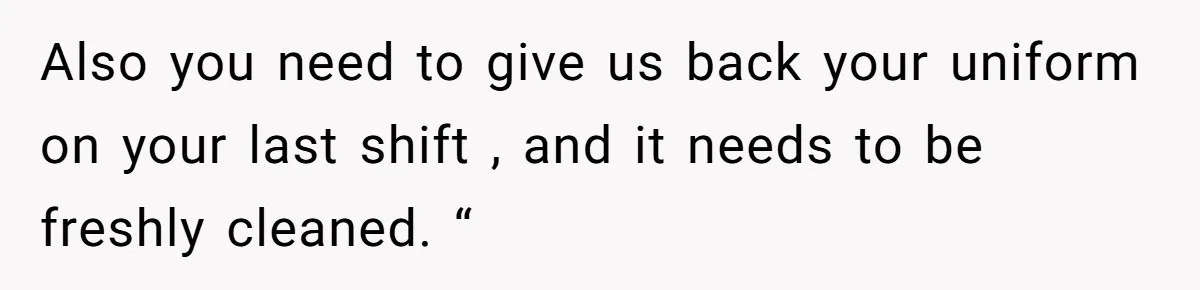 Also you need to give us back your uniform on your last shift , and it needs to be freshly cleaned. “