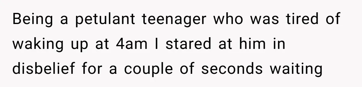Being a petulant teenager who was tired of waking up at 4am I stared at him in disbelief for a couple of seconds waiting