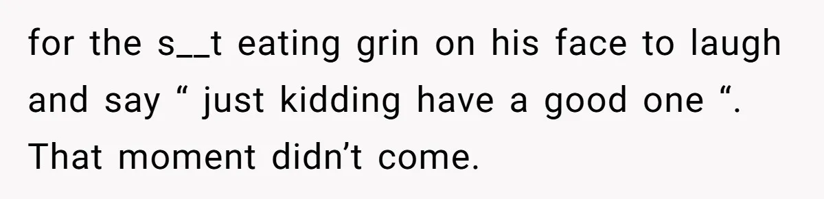 for the s__t eating grin on his face to laugh and say “ just kidding have a good one “. That moment didn’t come.