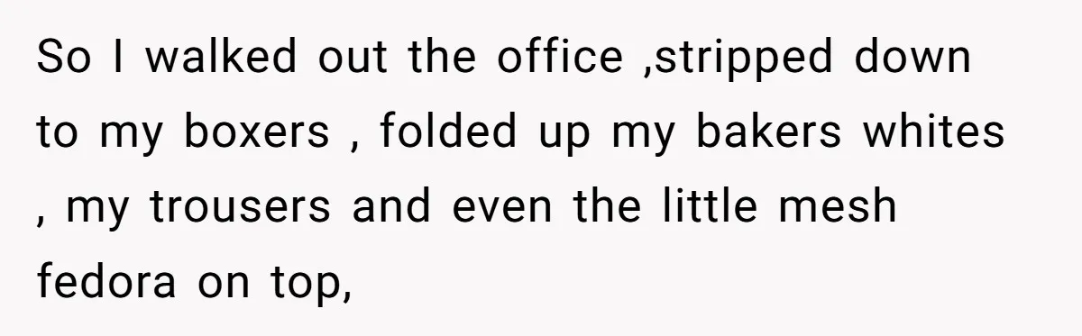So I walked out the office ,stripped down to my boxers , folded up my bakers whites , my trousers and even the little mesh fedora on top,