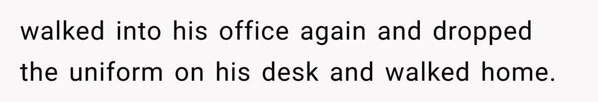 walked into his office again and dropped the uniform on his desk and walked home.