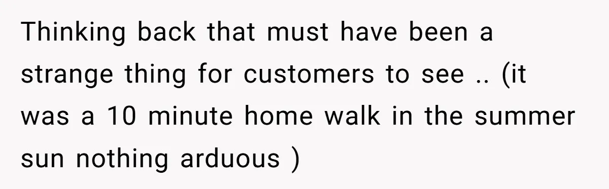 Thinking back that must have been a strange thing for customers to see .. (it was a 10 minute home walk in the summer sun nothing arduous )