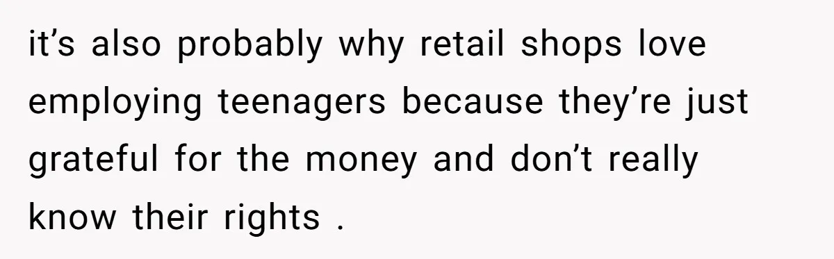it’s also probably why retail shops love employing teenagers because they’re just grateful for the money and don’t really know their rights .