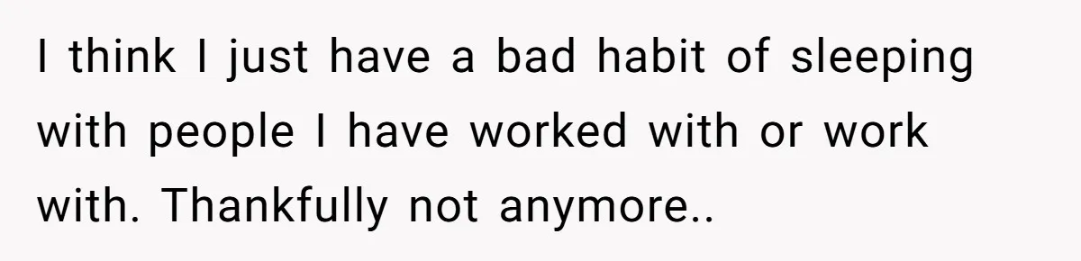 I think I just have a bad habit of sleeping with people I have worked with or work with. Thankfully not anymore..