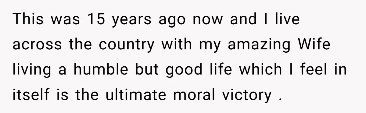 This was 15 years ago now and I live across the country with my amazing Wife living a humble but good life which I feel in itself is the ultimate...