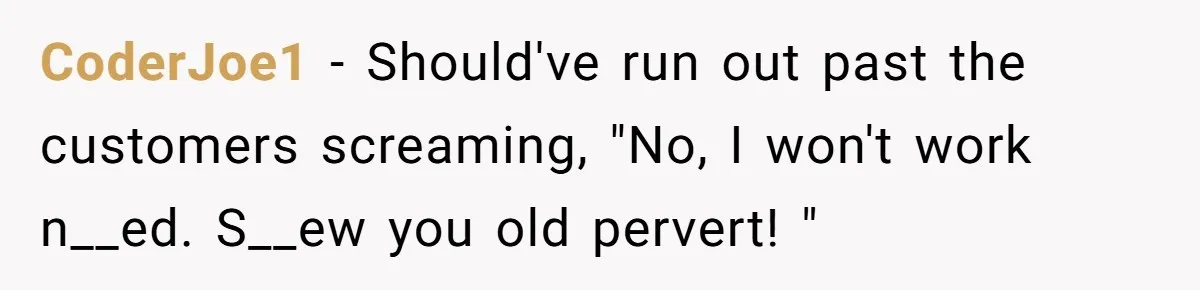 CoderJoe1 − Should've run out past the customers screaming, "No, I won't work n__ed. S__ew you old pervert! "