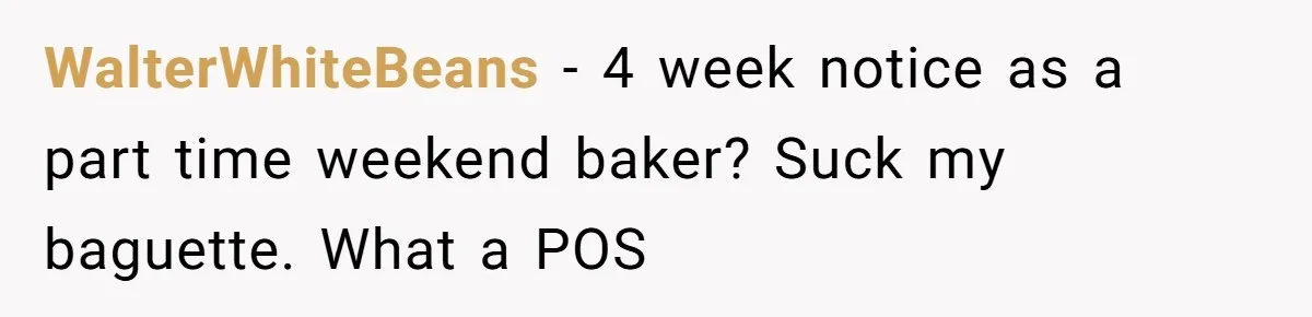 WalterWhiteBeans − 4 week notice as a part time weekend baker? Suck my baguette. What a POS