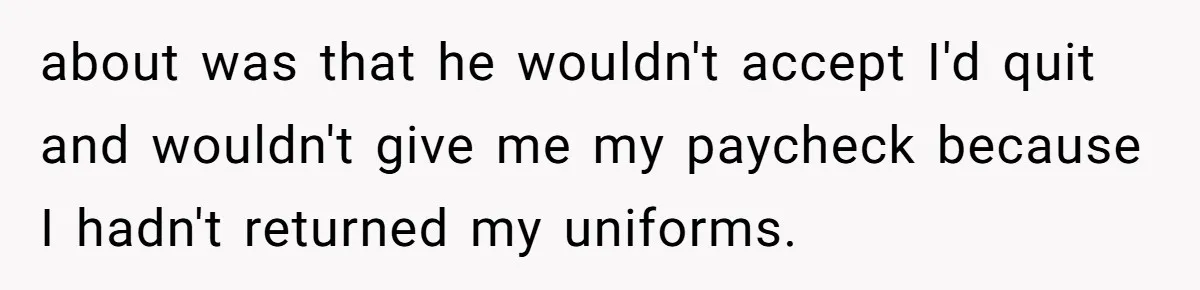about was that he wouldn't accept I'd quit and wouldn't give me my paycheck because I hadn't returned my uniforms.