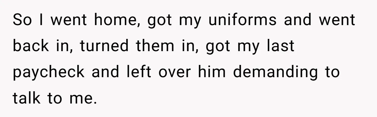 So I went home, got my uniforms and went back in, turned them in, got my last paycheck and left over him demanding to talk to me.