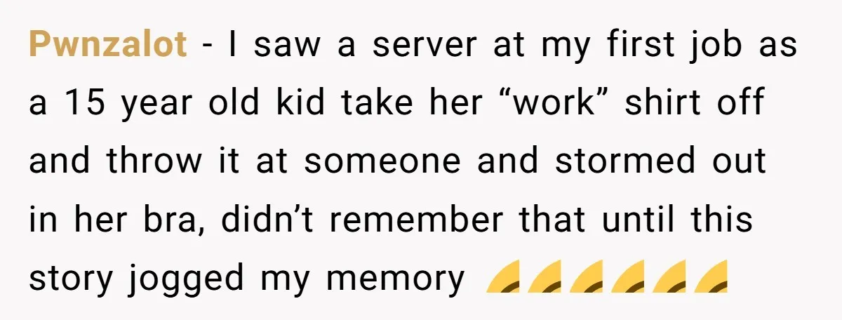 Pwnzalot − I saw a server at my first job as a 15 year old kid take her “work” shirt off and throw it at someone and stormed out in...