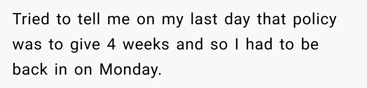 Tried to tell me on my last day that policy was to give 4 weeks and so I had to be back in on Monday.