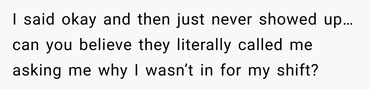 I said okay and then just never showed up… can you believe they literally called me asking me why I wasn’t in for my shift?