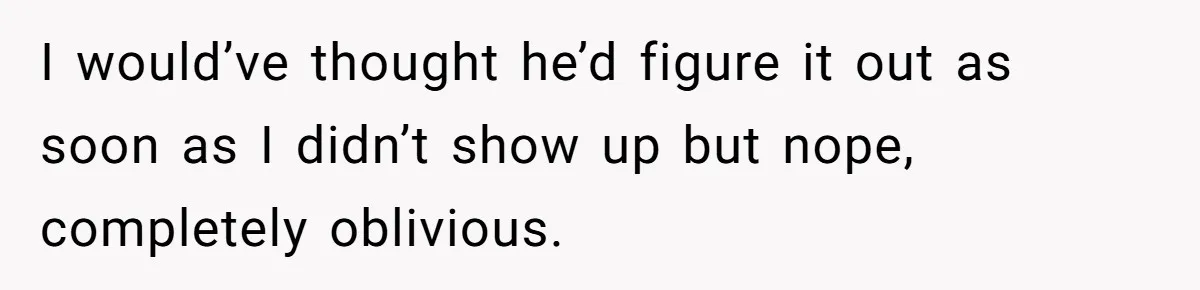 I would’ve thought he’d figure it out as soon as I didn’t show up but nope, completely oblivious.