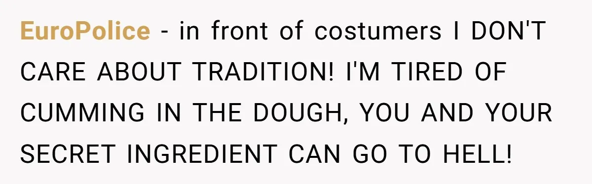 EuroPolice − in front of costumers I DON'T CARE ABOUT TRADITION! I'M TIRED OF CUMMING IN THE DOUGH, YOU AND YOUR SECRET INGREDIENT CAN GO TO HELL!