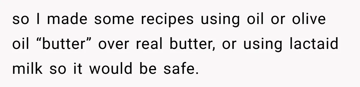 Mother-In-Law Serves Lactaid Milk To Allergic Son-In-Law, Sending Him To ER Over Holiday Dinner so I made some recipes using oil or olive oil “butter” over real butter, or using lactaid milk so it would be safe.
