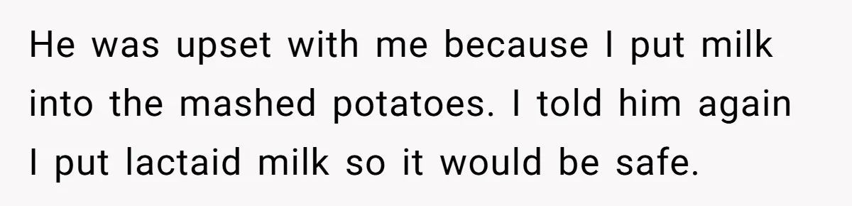 Mother-In-Law Serves Lactaid Milk To Allergic Son-In-Law, Sending Him To ER Over Holiday Dinner He was upset with me because I put milk into the mashed potatoes. I told him again I put lactaid milk so it would be safe.