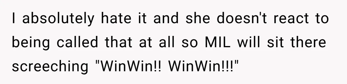 Mom Loses It Over Grandma’s ‘WinWin’ Nickname - Internet Says the Meltdown Was Worse Than the Name I absolutely hate it and she doesn't react to being called that at all so MIL will sit there screeching "WinWin!! WinWin!!!"