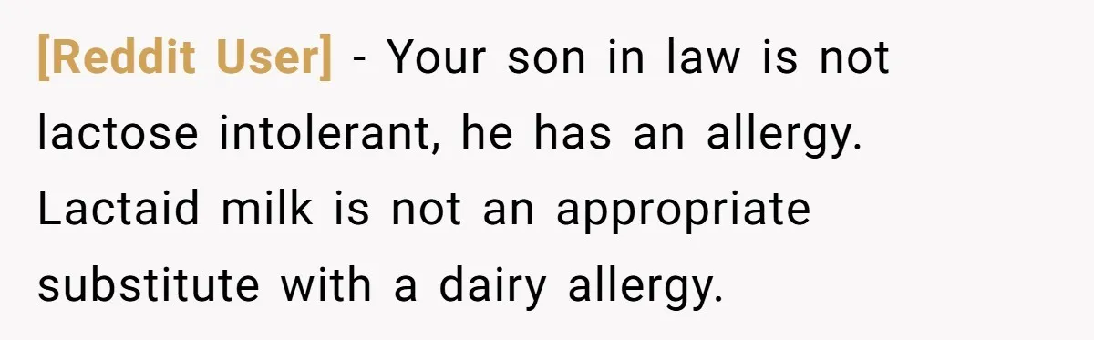 [Reddit User] − Your son in law is not lactose intolerant, he has an allergy. Lactaid milk is not an appropriate substitute with a dairy allergy.
