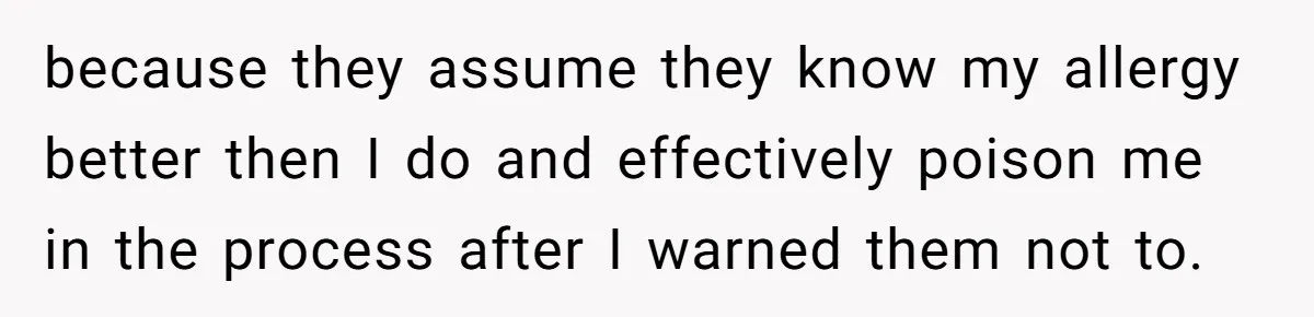 Mother-In-Law Serves Lactaid Milk To Allergic Son-In-Law, Sending Him To ER Over Holiday Dinner because they assume they know my allergy better then I do and effectively poison me in the process after I warned them not to.