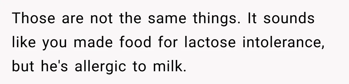 Mother-In-Law Serves Lactaid Milk To Allergic Son-In-Law, Sending Him To ER Over Holiday Dinner Those are not the same things. It sounds like you made food for lactose intolerance, but he's allergic to milk.