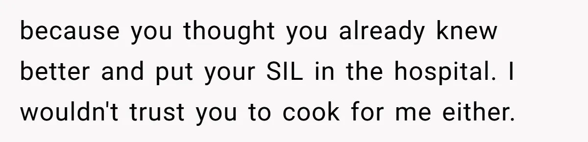 Mother-In-Law Serves Lactaid Milk To Allergic Son-In-Law, Sending Him To ER Over Holiday Dinner because you thought you already knew better and put your SIL in the hospital. I wouldn't trust you to cook for me either.