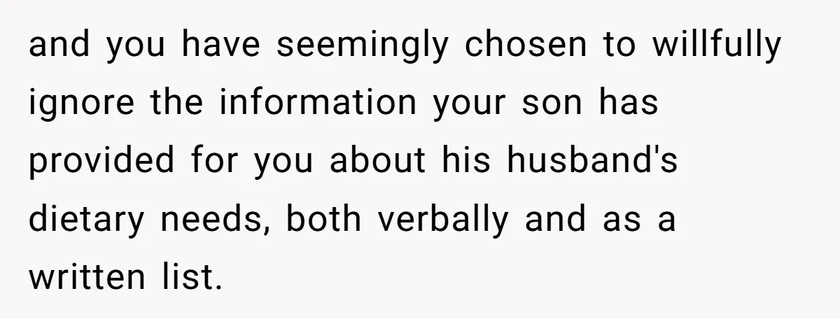 Mother-In-Law Serves Lactaid Milk To Allergic Son-In-Law, Sending Him To ER Over Holiday Dinner and you have seemingly chosen to willfully ignore the information your son has provided for you about his husband's dietary needs, both verbally and as a written list.