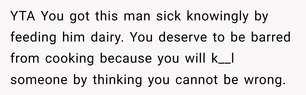 Mother-In-Law Serves Lactaid Milk To Allergic Son-In-Law, Sending Him To ER Over Holiday Dinner YTA You got this man sick knowingly by feeding him dairy. You deserve to be barred from cooking because you will k__l someone by thinking you cannot be wrong.