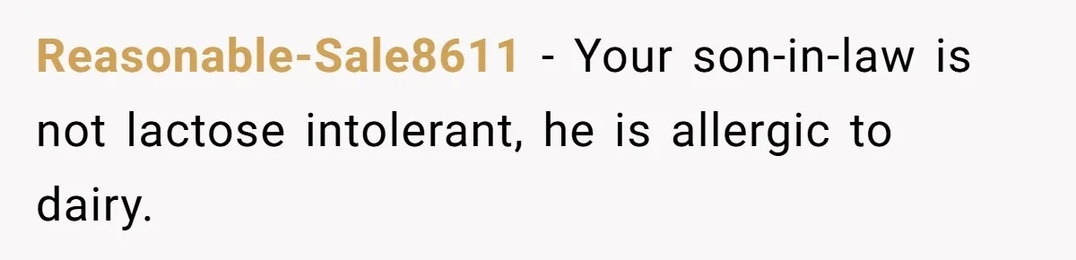 Mother-In-Law Serves Lactaid Milk To Allergic Son-In-Law, Sending Him To ER Over Holiday Dinner Reasonable-Sale8611 − Your son-in-law is not lactose intolerant, he is allergic to dairy.