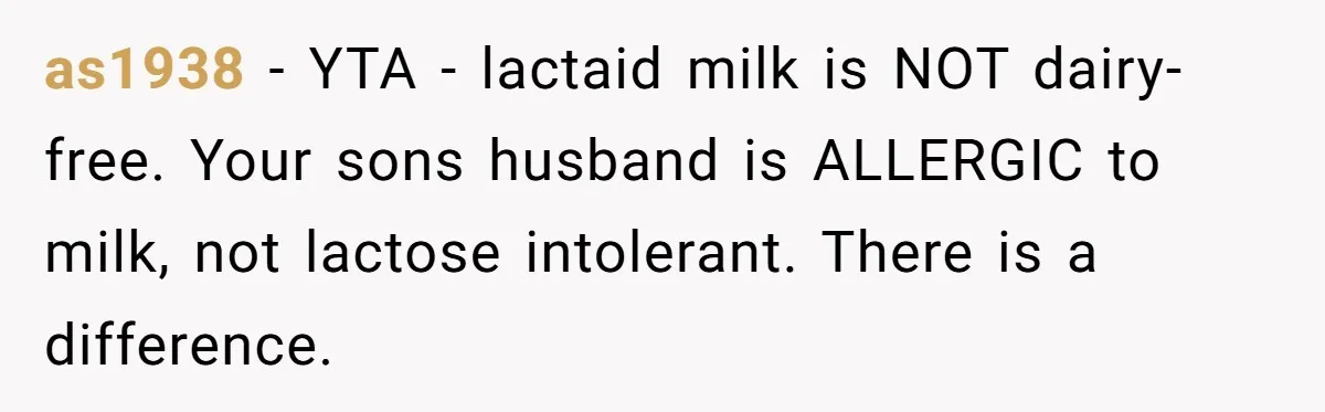 Mother-In-Law Serves Lactaid Milk To Allergic Son-In-Law, Sending Him To ER Over Holiday Dinner as1938 − YTA - lactaid milk is NOT dairy-free. Your sons husband is ALLERGIC to milk, not lactose intolerant. There is a difference.