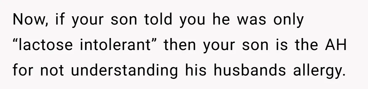 Mother-In-Law Serves Lactaid Milk To Allergic Son-In-Law, Sending Him To ER Over Holiday Dinner Now, if your son told you he was only “lactose intolerant” then your son is the AH for not understanding his husbands allergy.