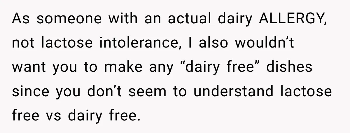 Mother-In-Law Serves Lactaid Milk To Allergic Son-In-Law, Sending Him To ER Over Holiday Dinner As someone with an actual dairy ALLERGY, not lactose intolerance, I also wouldn’t want you to make any “dairy free” dishes since you don’t seem to understand lactose free vs...