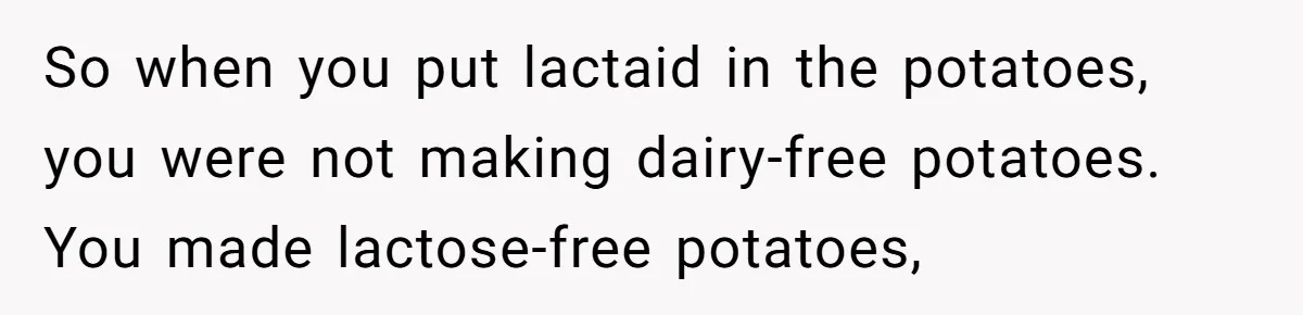 Mother-In-Law Serves Lactaid Milk To Allergic Son-In-Law, Sending Him To ER Over Holiday Dinner So when you put lactaid in the potatoes, you were not making dairy-free potatoes. You made lactose-free potatoes,