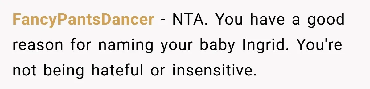 Pregnant Woman Wants To Pay Tribute To Her Late Cousin With The Name Ingrid, Friend Calls It A “Horrible” Decision FancyPantsDancer − NTA. You have a good reason for naming your baby Ingrid. You're not being hateful or insensitive.