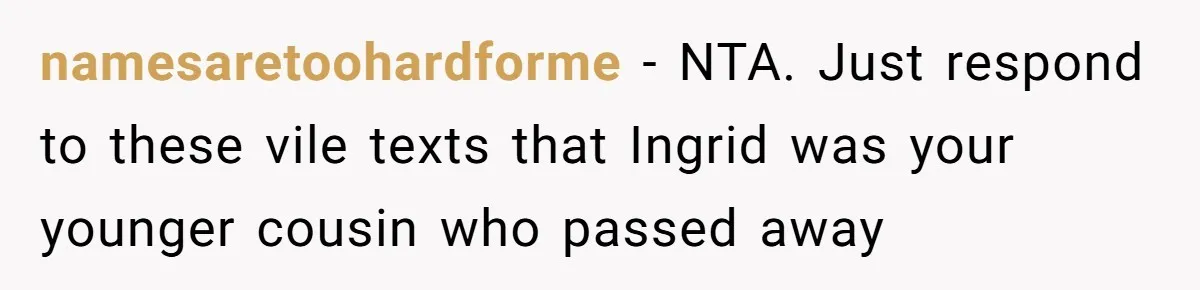 Pregnant Woman Wants To Pay Tribute To Her Late Cousin With The Name Ingrid, Friend Calls It A “Horrible” Decision namesaretoohardforme − NTA. Just respond to these vile texts that Ingrid was your younger cousin who passed away