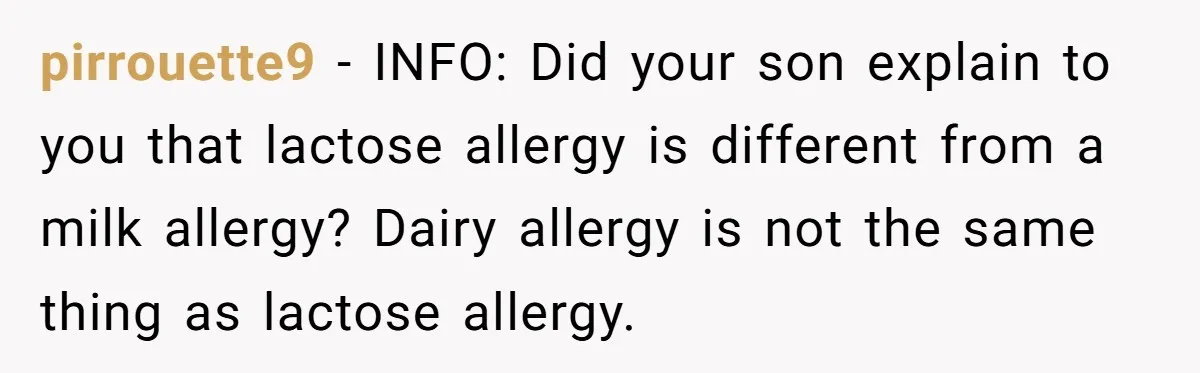 Mother-In-Law Serves Lactaid Milk To Allergic Son-In-Law, Sending Him To ER Over Holiday Dinner pirrouette9 − INFO: Did your son explain to you that lactose allergy is different from a milk allergy? Dairy allergy is not the same thing as lactose allergy.