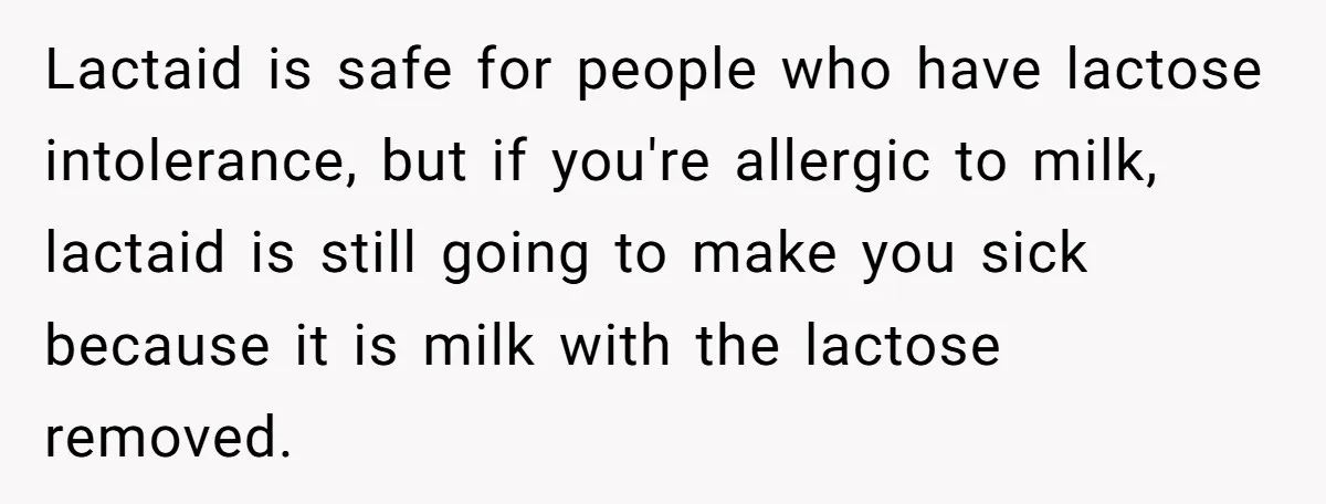 Mother-In-Law Serves Lactaid Milk To Allergic Son-In-Law, Sending Him To ER Over Holiday Dinner Lactaid is safe for people who have lactose intolerance, but if you're allergic to milk, lactaid is still going to make you sick because it is milk with the lactose...