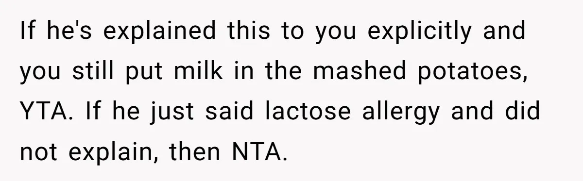Mother-In-Law Serves Lactaid Milk To Allergic Son-In-Law, Sending Him To ER Over Holiday Dinner If he's explained this to you explicitly and you still put milk in the mashed potatoes, YTA. If he just said lactose allergy and did not explain, then NTA.