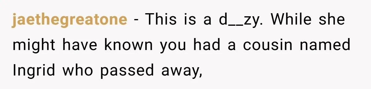 Pregnant Woman Wants To Pay Tribute To Her Late Cousin With The Name Ingrid, Friend Calls It A “Horrible” Decision jaethegreatone − This is a d__zy. While she might have known you had a cousin named Ingrid who passed away,