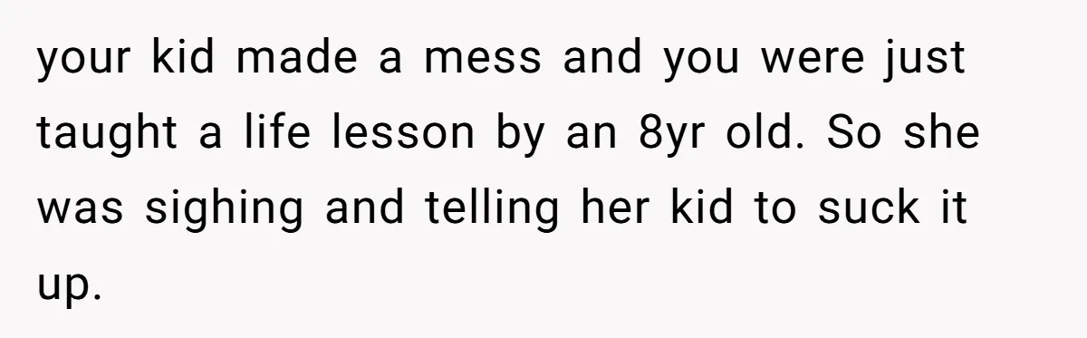 Grown Woman Tried to Shame an 8-Year-Old at a Birthday Party - Didn’t Expect the Kid to Win With Pure Kindness your kid made a mess and you were just taught a life lesson by an 8yr old. So she was sighing and telling her kid to suck it up.